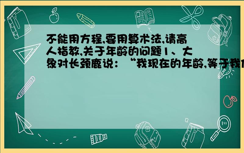 不能用方程,要用算术法,请高人指教,关于年龄的问题1、大象对长颈鹿说：“我现在的年龄,等于我像你那么大时你的年龄的2倍,而等你长到我这么大时,我俩的年龄之和是63岁.”你能根据大象