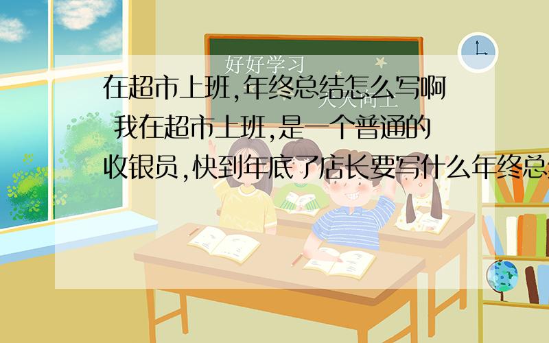 在超市上班,年终总结怎么写啊 我在超市上班,是一个普通的收银员,快到年底了店长要写什么年终总结可我不知道怎么写,请那位大哥帮忙写下,我在此表示感谢!