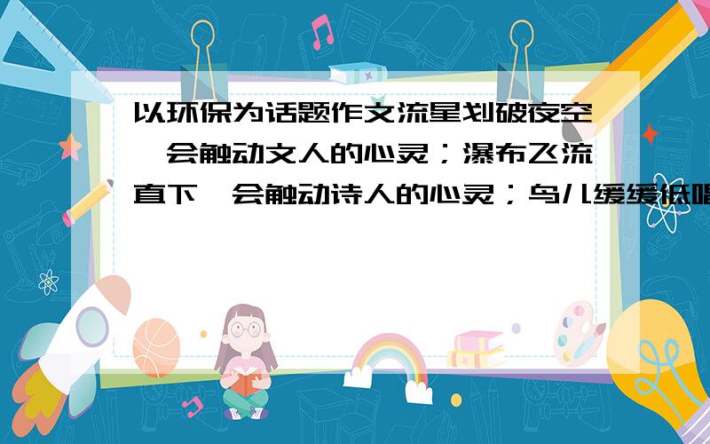 以环保为话题作文流星划破夜空,会触动文人的心灵；瀑布飞流直下,会触动诗人的心灵；鸟儿缓缓低唱,会触动才子的心灵……大自然,深深触动了我的心灵.树,是一种植物,真正的树,在山上,在