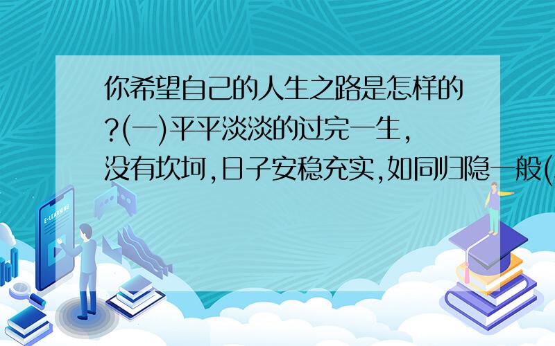 你希望自己的人生之路是怎样的?(一)平平淡淡的过完一生,没有坎坷,日子安稳充实,如同归隐一般(二)经历各种困难,曲曲折折,最终靠自己的努力取得成功,实现梦想