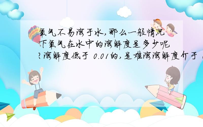 氧气不易溶于水,那么一般情况下氧气在水中的溶解度是多少呢?溶解度低于 0.01的,是难溶溶解度介于 0.01到1 的,是微溶溶解度介于1到10的,是可溶溶解度高于10的,是易溶 那氧气的溶解度到底是