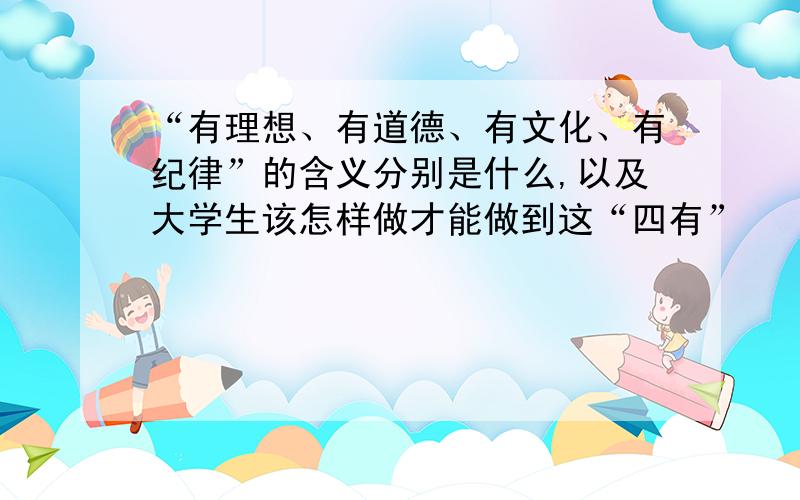 “有理想、有道德、有文化、有纪律”的含义分别是什么,以及大学生该怎样做才能做到这“四有”