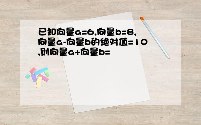 已知向量a=6,向量b=8,向量a-向量b的绝对值=10,则向量a+向量b=