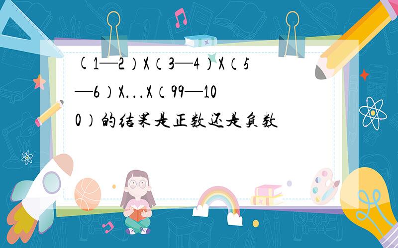 (1—2）X（3—4）X（5—6）X...X（99—100）的结果是正数还是负数