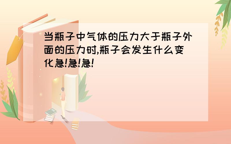 当瓶子中气体的压力大于瓶子外面的压力时,瓶子会发生什么变化急!急!急!