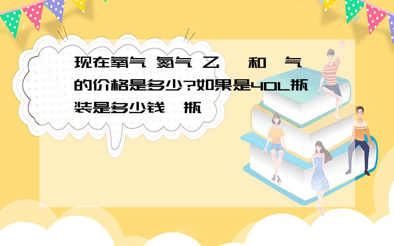 现在氧气 氮气 乙炔 和氩气的价格是多少?如果是40L瓶装是多少钱一瓶