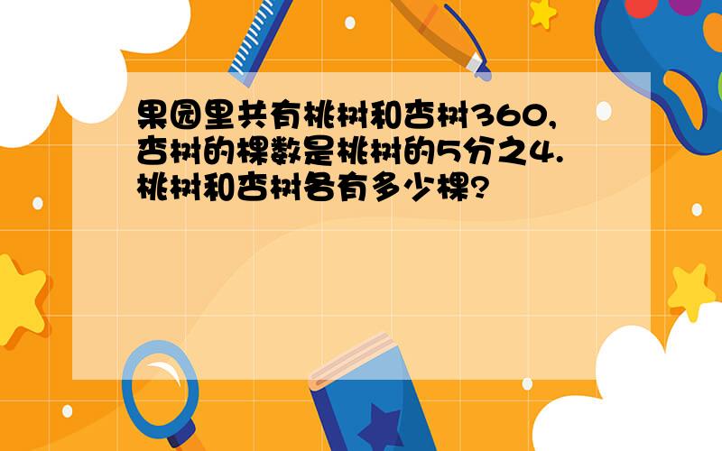 果园里共有桃树和杏树360,杏树的棵数是桃树的5分之4.桃树和杏树各有多少棵?