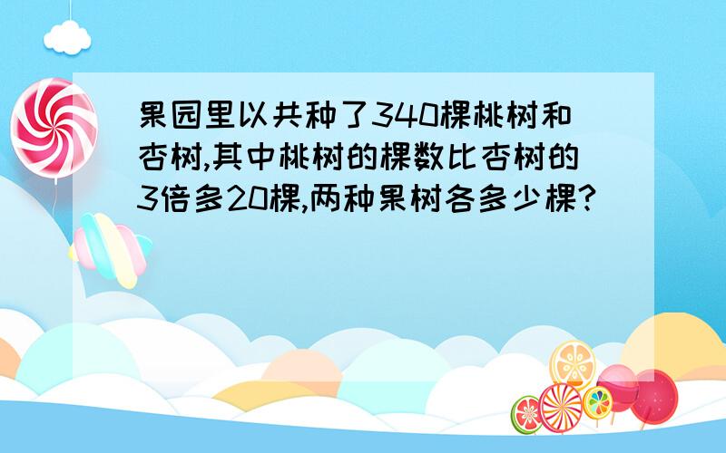 果园里以共种了340棵桃树和杏树,其中桃树的棵数比杏树的3倍多20棵,两种果树各多少棵?