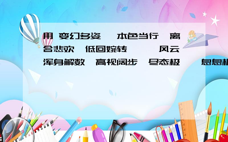 用 变幻多姿 、本色当行、离合悲欢、低回婉转、叱诧风云、浑身解数、高视阔步、尽态极妍、息息相通 连成一跪求  谢谢了