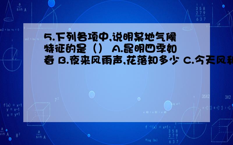 5.下列各项中,说明某地气候特征的是（） A.昆明四季如春 B.夜来风雨声,花落知多少 C.今天风和日丽 D.寒