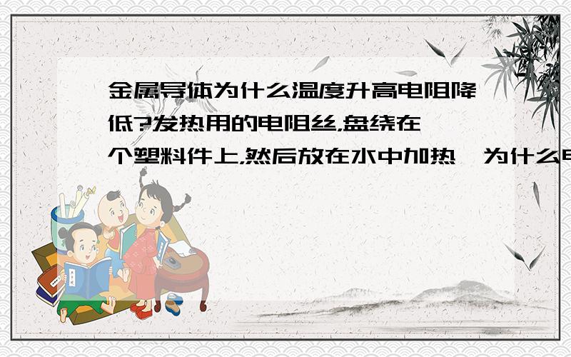 金属导体为什么温度升高电阻降低?发热用的电阻丝，盘绕在一个塑料件上，然后放在水中加热,为什么电阻会变小？（例如，电阻为9欧姆，电压为220V,功率应该是5377W，但是我实际测试功率达