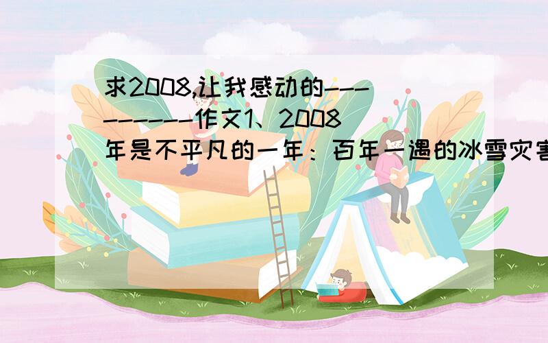 求2008,让我感动的---------作文1、2008年是不平凡的一年：百年一遇的冰雪灾害、8.0级的汶川特大地震、世界瞩目的北京奥运会、神舟七号的成功发射、世界金融危机……请以“2008,让我感动的