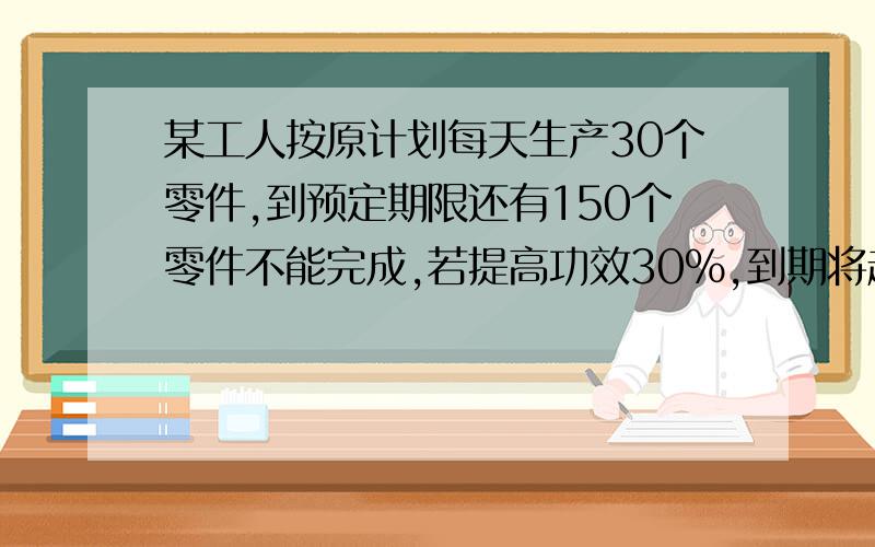 某工人按原计划每天生产30个零件,到预定期限还有150个零件不能完成,若提高功效30%,到期将超额完成60个,问此工人原计划生产零件多少个?预定期限是多少天?