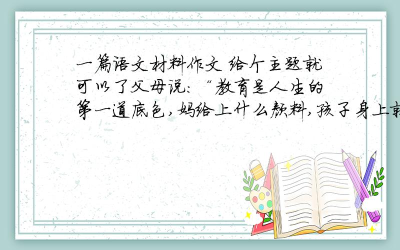 一篇语文材料作文 给个主题就可以了父母说：“教育是人生的第一道底色,妈给上什么颜料,孩子身上就落什么色儿.”孩子说：“成长的经验是要靠我们自己去获得的,不是家长强行灌输.如果