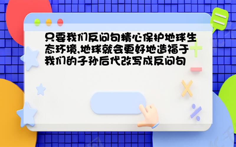 只要我们反问句精心保护地球生态环境,地球就会更好地造福于我们的子孙后代改写成反问句