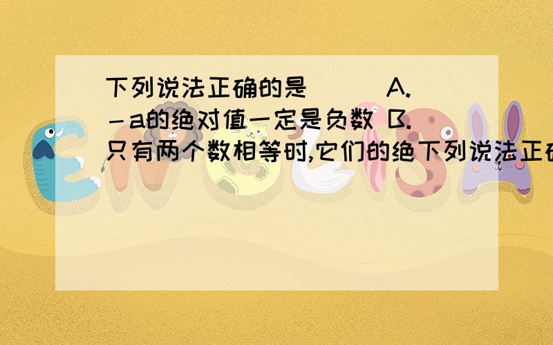 下列说法正确的是( ) A.－a的绝对值一定是负数 B.只有两个数相等时,它们的绝下列说法正确的是( ) A.－a的绝对值一定是负数 B.只有两个数相等时,它们的绝对值才相等 C.若a的绝对值等于b则a与