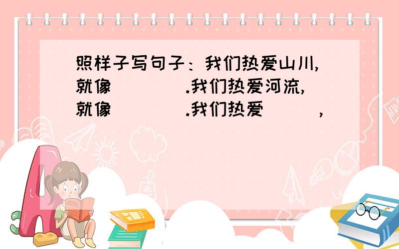 照样子写句子：我们热爱山川,就像____.我们热爱河流,就像____.我们热爱___,