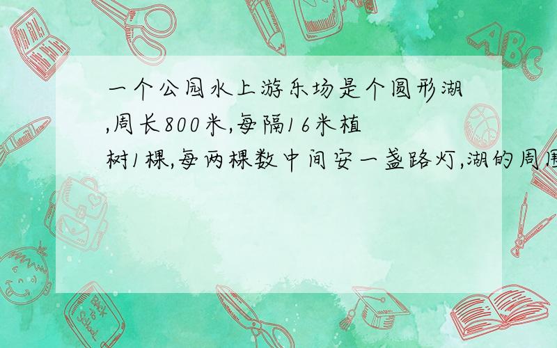 一个公园水上游乐场是个圆形湖,周长800米,每隔16米植树1棵,每两棵数中间安一盏路灯,湖的周围植树多少棵?安灯多少盏?20分钟完成现在是18:55