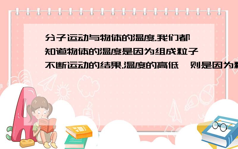 分子运动与物体的温度.我们都知道物体的温度是因为组成粒子不断运动的结果.温度的高低,则是因为粒子运动的快慢.既然这样,那我们就可以直接或者间接根据物体的温度来算出,或是测出组