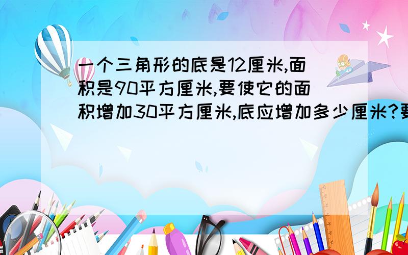 一个三角形的底是12厘米,面积是90平方厘米,要使它的面积增加30平方厘米,底应增加多少厘米?要列出算式.