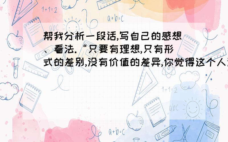 帮我分析一段话,写自己的感想、看法.“只要有理想,只有形式的差别,没有价值的差异,你觉得这个人没有价值,那是因为你把你自己的个人价值观当作标尺去强加于别人,谁有资格去评价别人生