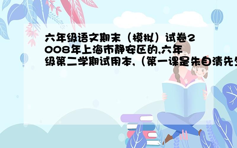 六年级语文期末（模拟）试卷2008年上海市静安区的,六年级第二学期试用本,（第一课是朱自清先生的《春》,第二课是林斤澜的《春风》……最后一课是《火焰山宝扇灭火焰》）先谢谢大家了