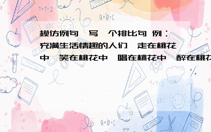 模仿例句,写一个排比句 例：充满生活情趣的人们,走在桃花中,笑在桃花中,唱在桃花中,醉在桃花中.