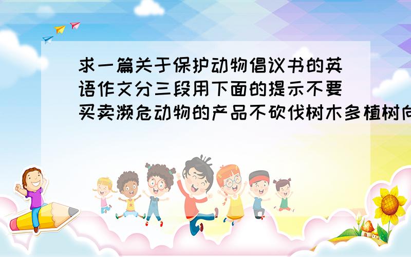 求一篇关于保护动物倡议书的英语作文分三段用下面的提示不要买卖濒危动物的产品不砍伐树木多植树向世界野生动物基金会捐款