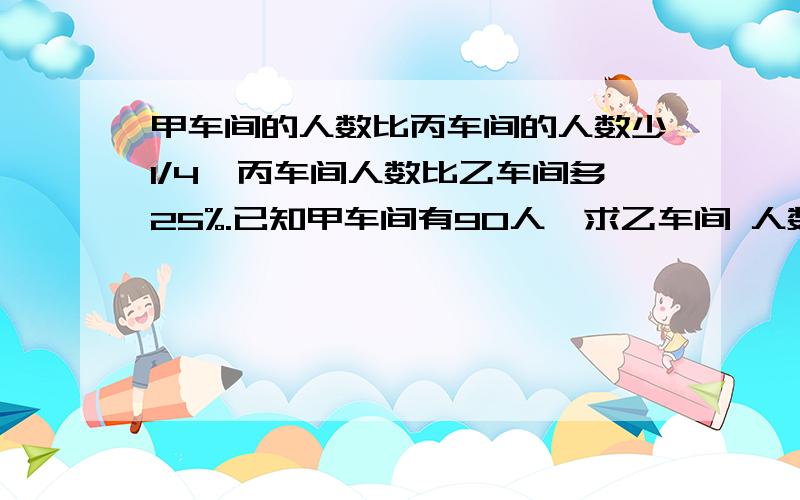 甲车间的人数比丙车间的人数少1/4,丙车间人数比乙车间多25%.已知甲车间有90人,求乙车间 人数.