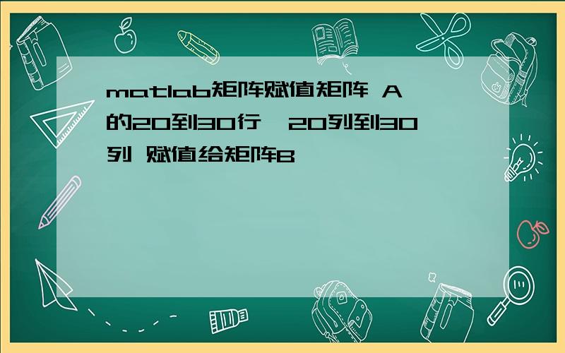 matlab矩阵赋值矩阵 A的20到30行,20列到30列 赋值给矩阵B