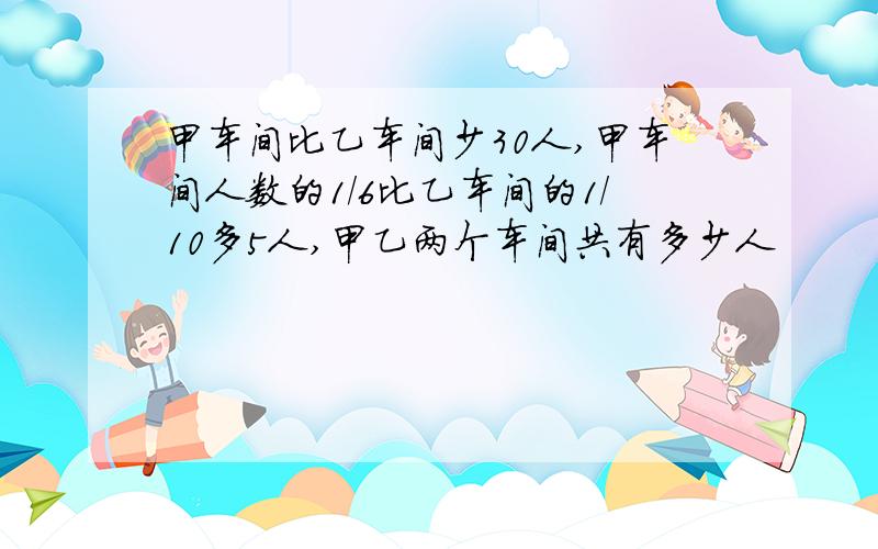 甲车间比乙车间少30人,甲车间人数的1/6比乙车间的1/10多5人,甲乙两个车间共有多少人