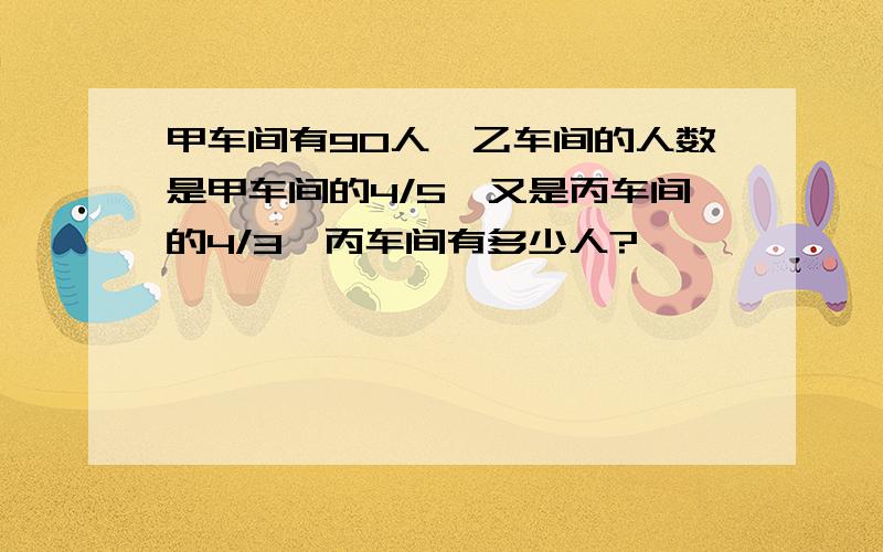 甲车间有90人,乙车间的人数是甲车间的4/5,又是丙车间的4/3,丙车间有多少人?