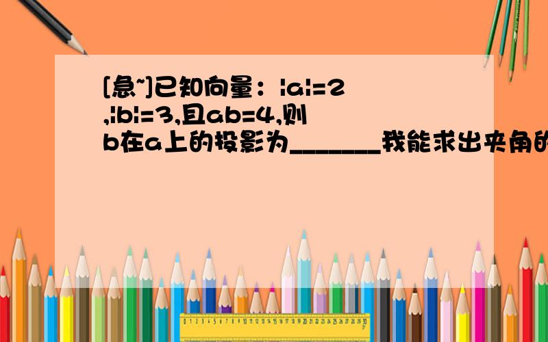 [急~]已知向量：|a|=2,|b|=3,且ab=4,则b在a上的投影为_______我能求出夹角的余弦值，