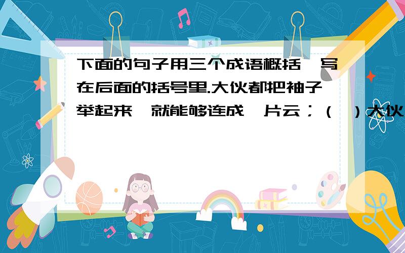 下面的句子用三个成语概括,写在后面的括号里.大伙都把袖子举起来,就能够连成一片云；（ ）大伙儿都甩一把汗,就能够下一阵雨；（ ）街上的行人肩膀擦着肩膀,脚尖碰着脚跟.（ ）