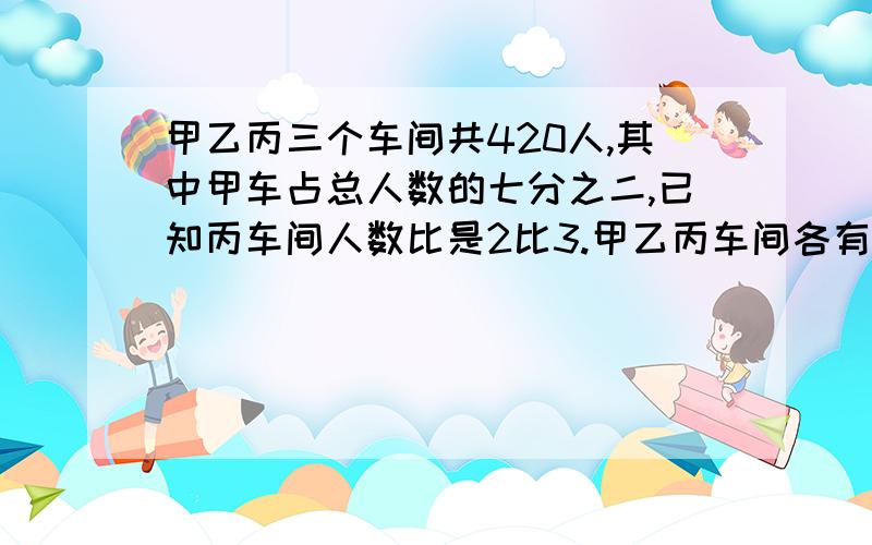 甲乙丙三个车间共420人,其中甲车占总人数的七分之二,已知丙车间人数比是2比3.甲乙丙车间各有多少人?