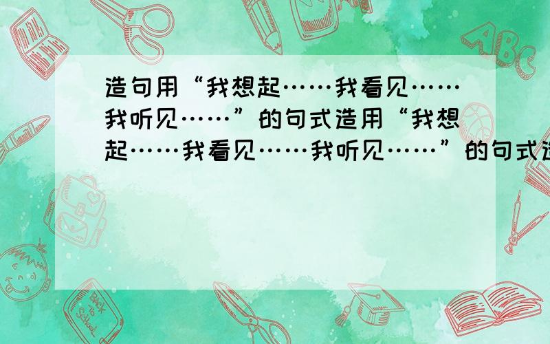 造句用“我想起……我看见……我听见……”的句式造用“我想起……我看见……我听见……”的句式造一个有意义的长句!