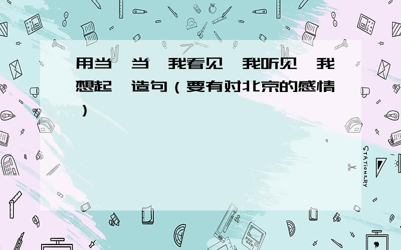 用当…当…我看见…我听见…我想起…造句（要有对北京的感情）