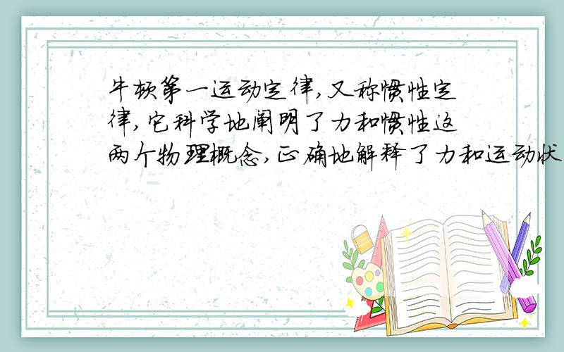 牛顿第一运动定律,又称惯性定律,它科学地阐明了力和惯性这两个物理概念,正确地解释了力和运动状态的关系,并提出了一切物体都具有保持其运动状态不变的属性——惯性,它是物理学中一