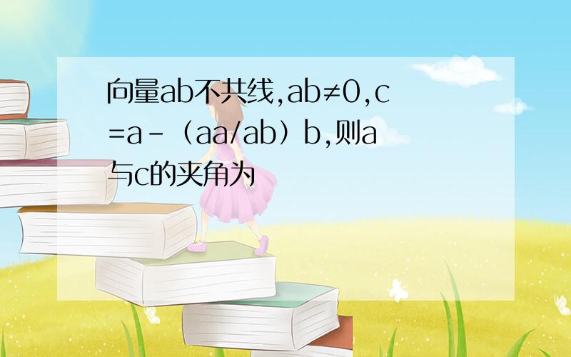 向量ab不共线,ab≠0,c=a-（aa/ab）b,则a与c的夹角为