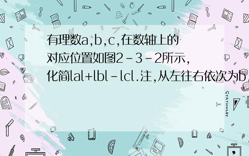 有理数a,b,c,在数轴上的对应位置如图2-3-2所示,化简lal+lbl-lcl.注,从左往右依次为b,c,0,a,