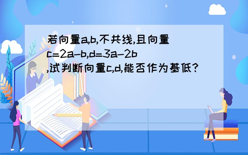 若向量a,b,不共线,且向量c=2a-b,d=3a-2b,试判断向量c,d,能否作为基低?