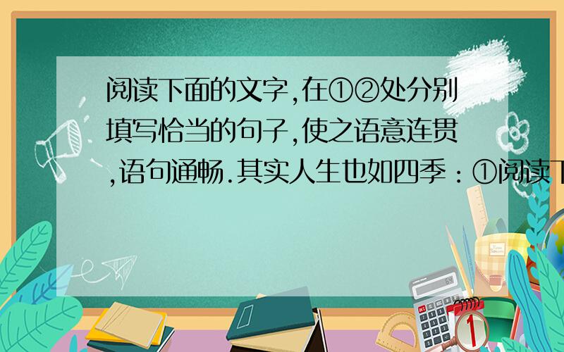 阅读下面的文字,在①②处分别填写恰当的句子,使之语意连贯,语句通畅.其实人生也如四季：①阅读下面的文字,在①②处分别填写恰当的句子,使之语意连贯,语句通畅.其实人生也如四季：① ,