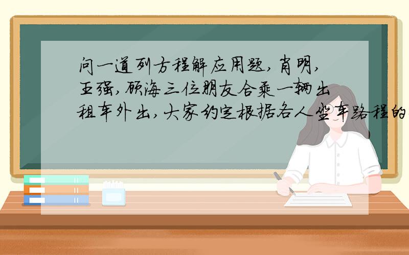 问一道列方程解应用题,肖明,王强,顾海三位朋友合乘一辆出租车外出,大家约定根据各人坐车路程的长短分担车费,肖明在全程的四分之一处下车,王强在全程的五分之三处下车,只有顾海坐到终