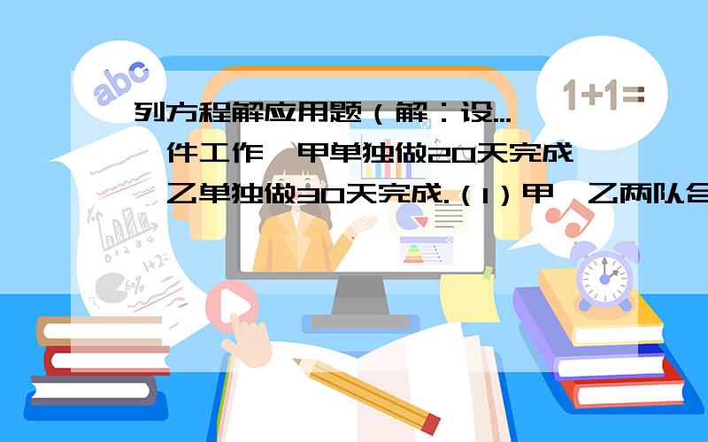 列方程解应用题（解：设...一件工作,甲单独做20天完成,乙单独做30天完成.（1）甲、乙两队合作需几天完成这件工作?（2）甲、乙两队合作4天后,剩下的由甲队单独完成,问共需几天完成?