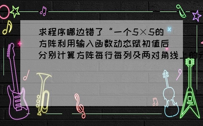 求程序哪边错了“一个5×5的方阵利用输入函数动态赋初值后分别计算方阵每行每列及两对角线上的元素之和”#includevoid main(){int i,j,a[5][5],sum=0,d_sum=0,fd_sum=0;for(i=0;i