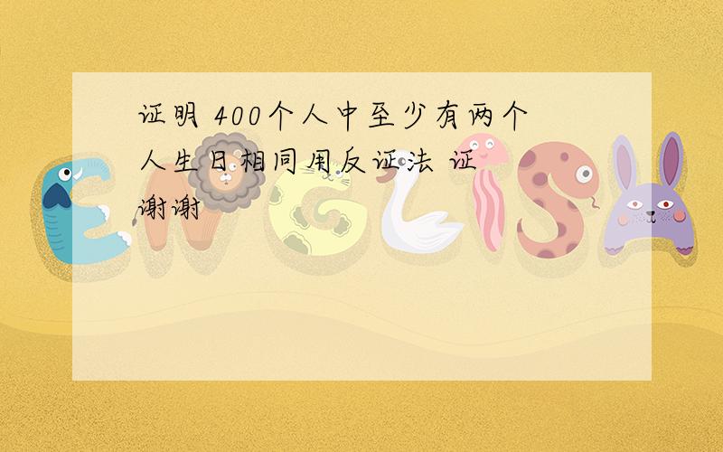 证明 400个人中至少有两个人生日相同用反证法 证   谢谢