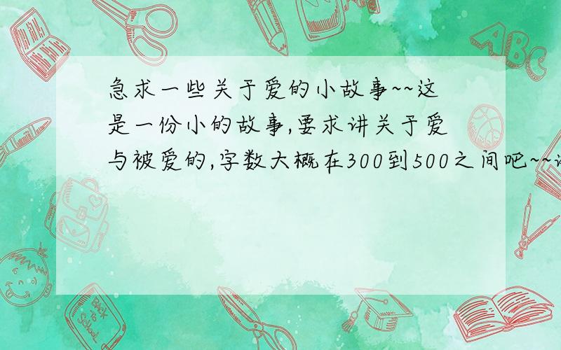 急求一些关于爱的小故事~~这是一份小的故事,要求讲关于爱与被爱的,字数大概在300到500之间吧~~谢谢各位的帮忙了