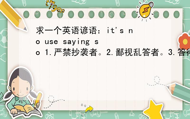 求一个英语谚语：it's no use saying so 1.严禁抄袭者。2.鄙视乱答者。3.答得必须好。4.请尽快回答。5.3Q.............