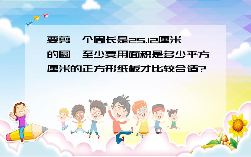 要剪一个周长是25.12厘米的圆,至少要用面积是多少平方厘米的正方形纸板才比较合适?