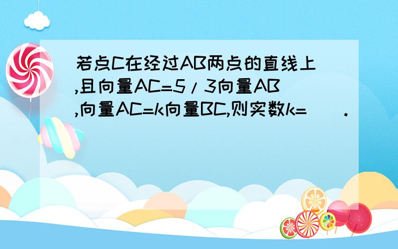 若点C在经过AB两点的直线上,且向量AC=5/3向量AB,向量AC=k向量BC,则实数k=__.